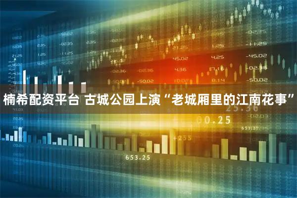 楠希配资平台 古城公园上演“老城厢里的江南花事”