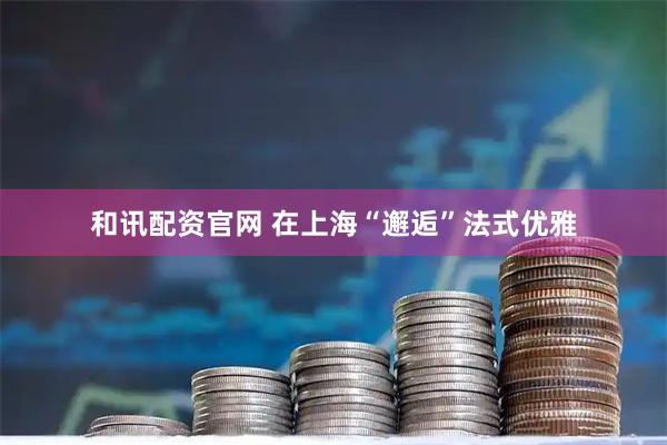 和讯配资官网 在上海“邂逅”法式优雅