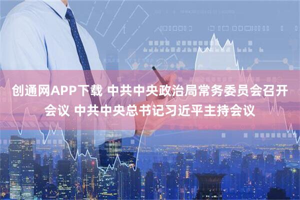 创通网APP下载 中共中央政治局常务委员会召开会议 中共中央总书记习近平主持会议