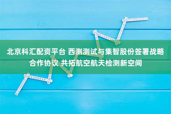 北京科汇配资平台 西测测试与集智股份签署战略合作协议 共拓航空航天检测新空间