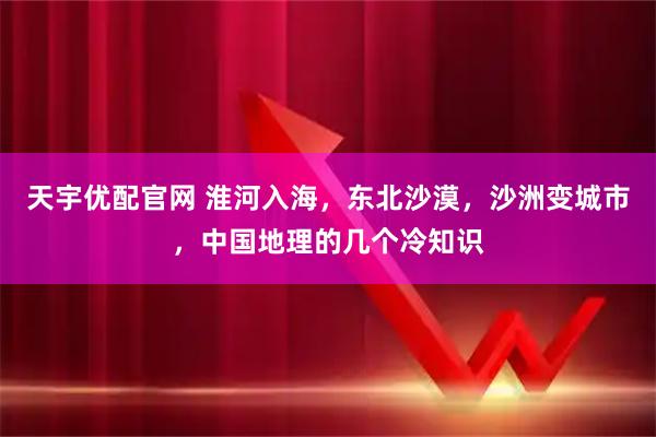 天宇优配官网 淮河入海，东北沙漠，沙洲变城市，中国地理的几个冷知识