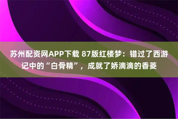 苏州配资网APP下载 87版红楼梦：错过了西游记中的“白骨精”，成就了娇滴滴的香菱