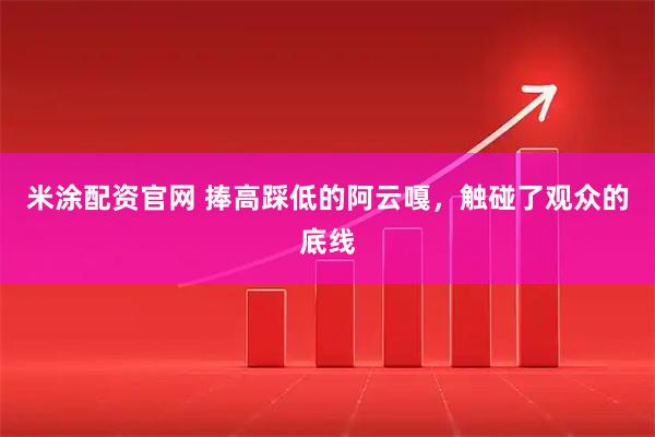 米涂配资官网 捧高踩低的阿云嘎，触碰了观众的底线