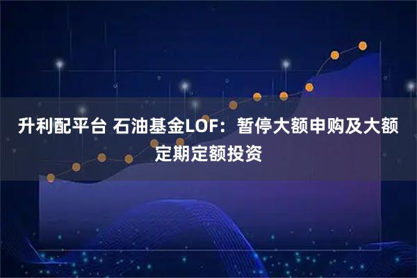 升利配平台 石油基金LOF：暂停大额申购及大额定期定额投资