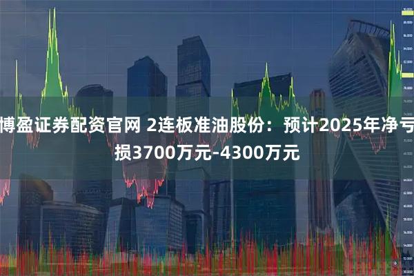 博盈证券配资官网 2连板准油股份：预计2025年净亏损3700万元-4300万元
