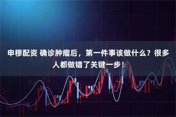 申穆配资 确诊肿瘤后，第一件事该做什么？很多人都做错了关键一步！