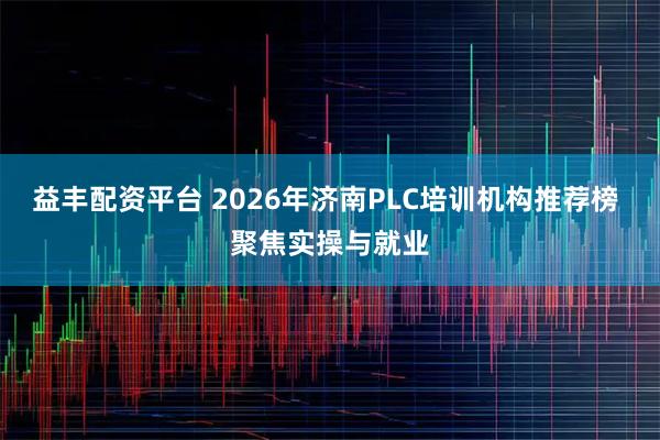 益丰配资平台 2026年济南PLC培训机构推荐榜 聚焦实操与就业