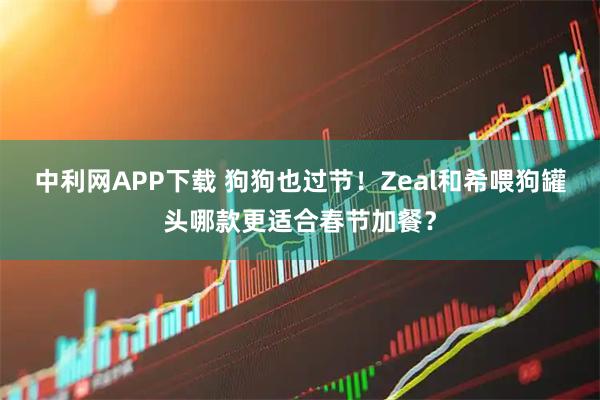 中利网APP下载 狗狗也过节！Zeal和希喂狗罐头哪款更适合春节加餐？