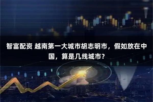 智富配资 越南第一大城市胡志明市，假如放在中国，算是几线城市？