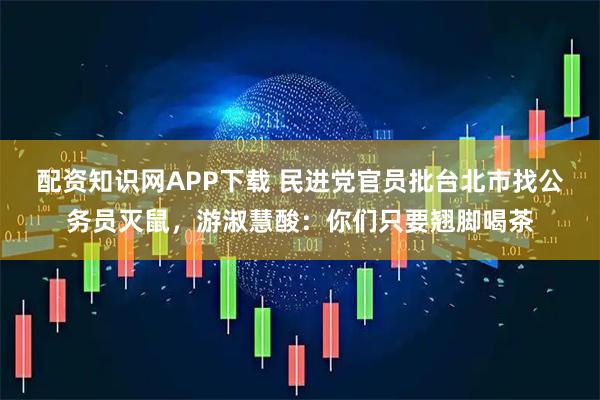 配资知识网APP下载 民进党官员批台北市找公务员灭鼠，游淑慧酸：你们只要翘脚喝茶
