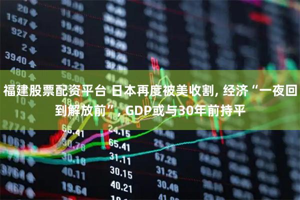 福建股票配资平台 日本再度被美收割, 经济“一夜回到解放前”, GDP或与30年前持平